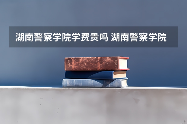 湖南警察学院学费贵吗 湖南警察学院校园环境好不好