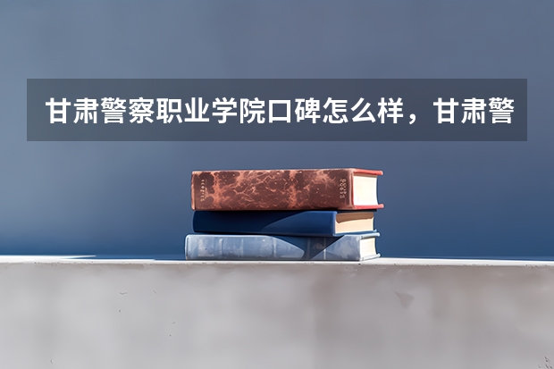 甘肃警察职业学院口碑怎么样，甘肃警察职业学院学校位置在哪