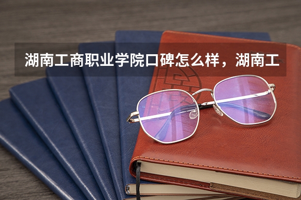 湖南工商职业学院口碑怎么样，湖南工商职业学院学校位置在哪