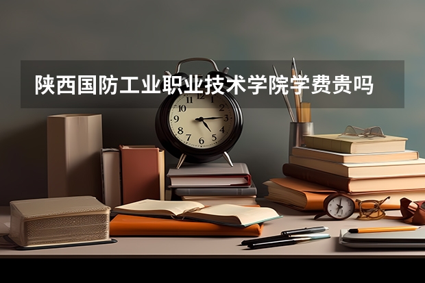 陕西国防工业职业技术学院学费贵吗 陕西国防工业职业技术学院校园环境好不好