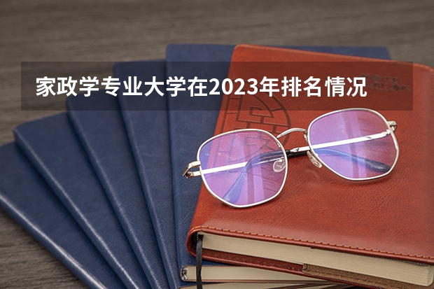 家政学专业大学在2023年排名情况如何 家政学专业排名前十的有哪些大学