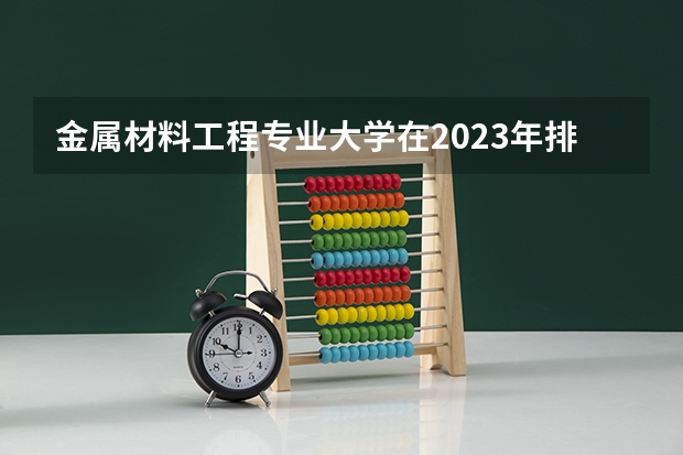 金属材料工程专业大学在2023年排名情况如何 金属材料工程专业排名前十的有哪些大学