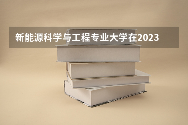 新能源科学与工程专业大学在2023年排名情况如何 新能源科学与工程专业排名前十的有哪些大学