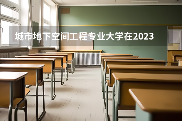 城市地下空间工程专业大学在2023年排名情况如何 城市地下空间工程专业排名前十的有哪些大学