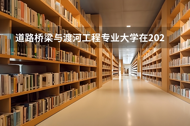 道路桥梁与渡河工程专业大学在2023年排名情况如何 道路桥梁与渡河工程专业排名前十的有哪些大学
