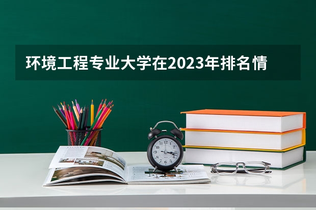 环境工程专业大学在2023年排名情况如何 环境工程专业排名前十的有哪些大学