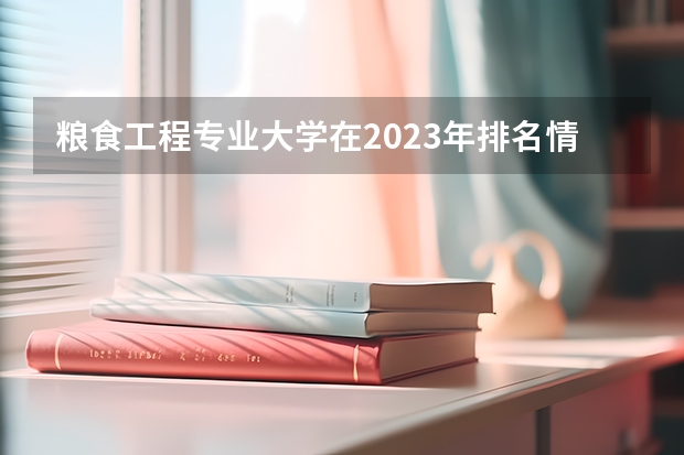 粮食工程专业大学在2023年排名情况如何 粮食工程专业排名前十的有哪些大学
