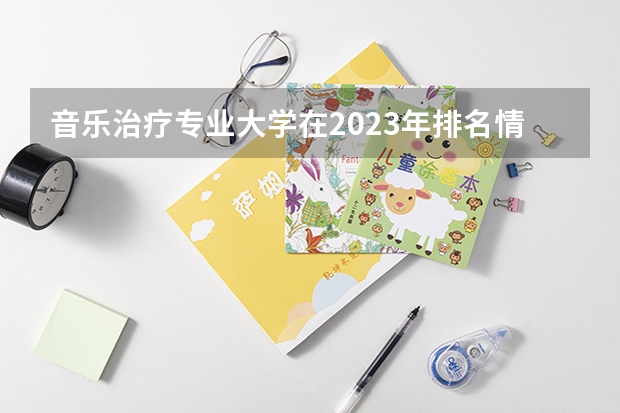音乐治疗专业大学在2023年排名情况如何 音乐治疗专业排名前十的有哪些大学