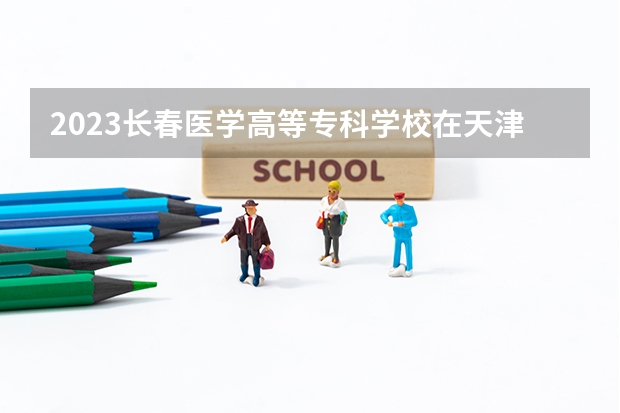 2023长春医学高等专科学校在天津高考专业招生计划人数是多少