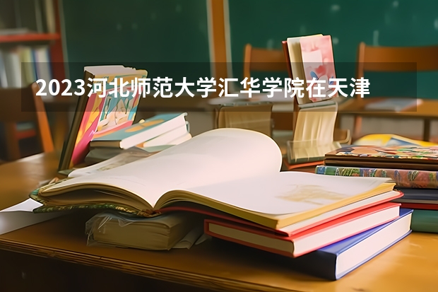2023河北师范大学汇华学院在天津高考专业招生计划人数是多少