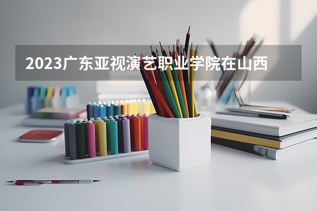 2023广东亚视演艺职业学院在山西高考专业招生计划人数是多少