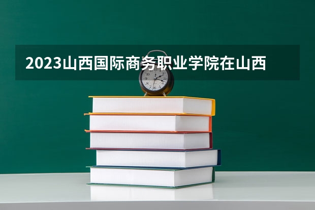 2023山西国际商务职业学院在山西高考专业招生计划人数是多少