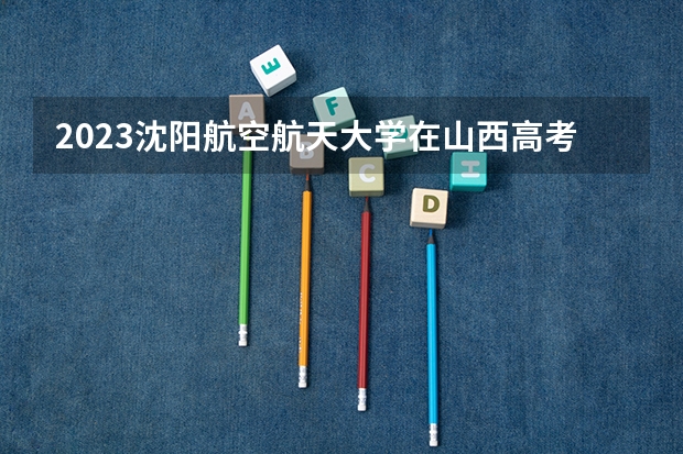 2023沈阳航空航天大学在山西高考专业招生计划人数是多少