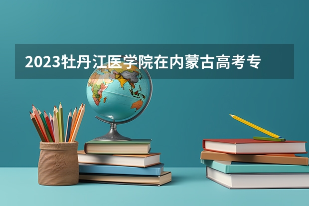2023牡丹江医学院在内蒙古高考专业招生计划人数是多少