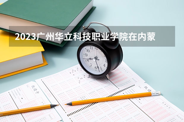 2023广州华立科技职业学院在内蒙古高考专业招生计划人数是多少