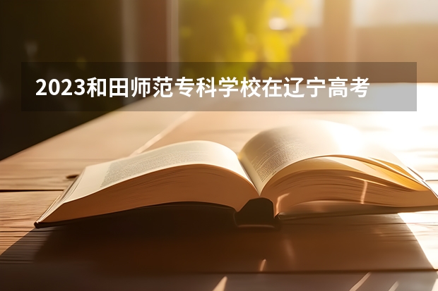 2023和田师范专科学校在辽宁高考专业招生计划人数是多少