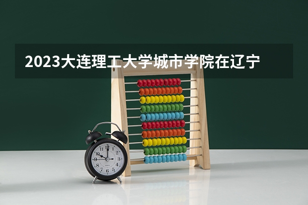 2023大连理工大学城市学院在辽宁高考专业招生计划人数是多少