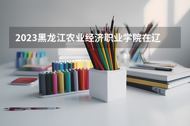 2023黑龙江农业经济职业学院在辽宁高考专业招生计划人数是多少