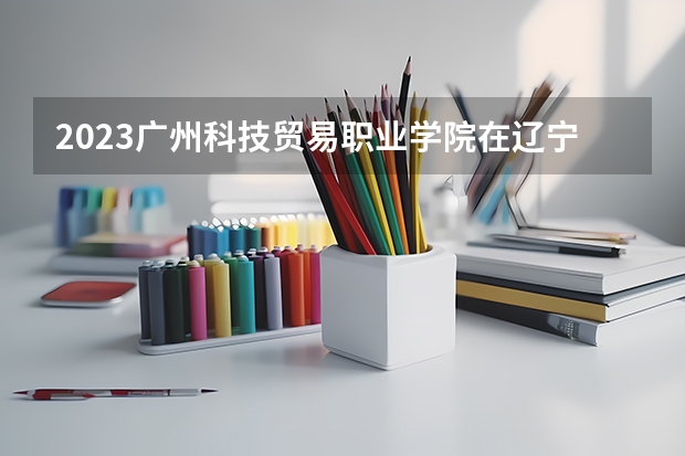 2023广州科技贸易职业学院在辽宁高考专业招生计划人数是多少