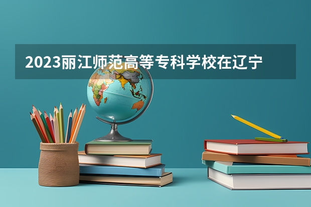2023丽江师范高等专科学校在辽宁高考专业招生计划人数是多少