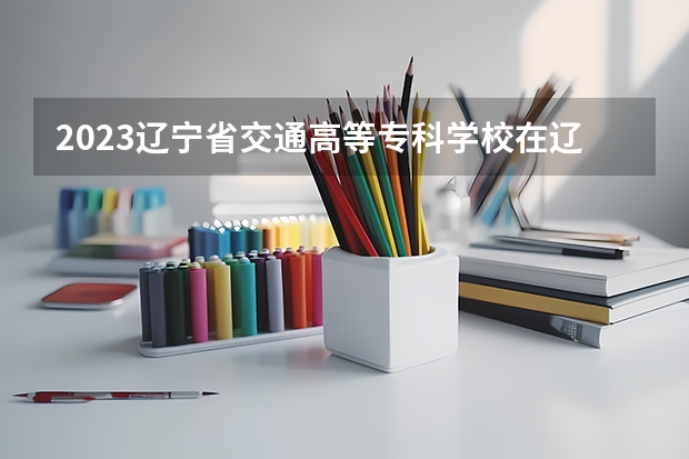 2023辽宁省交通高等专科学校在辽宁高考专业招生计划人数是多少