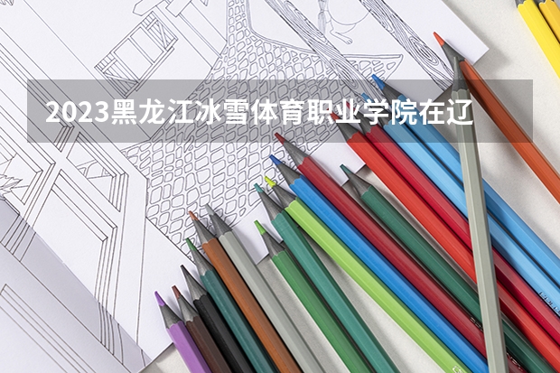 2023黑龙江冰雪体育职业学院在辽宁高考专业招生计划人数是多少