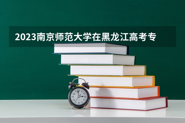 2023南京师范大学在黑龙江高考专业招生计划人数是多少