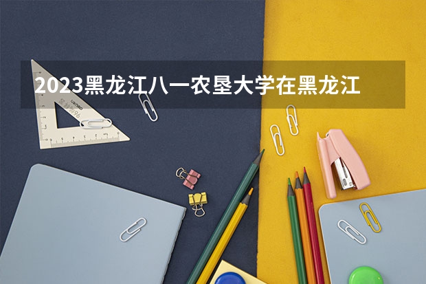 2023黑龙江八一农垦大学在黑龙江高考专业招生计划人数是多少
