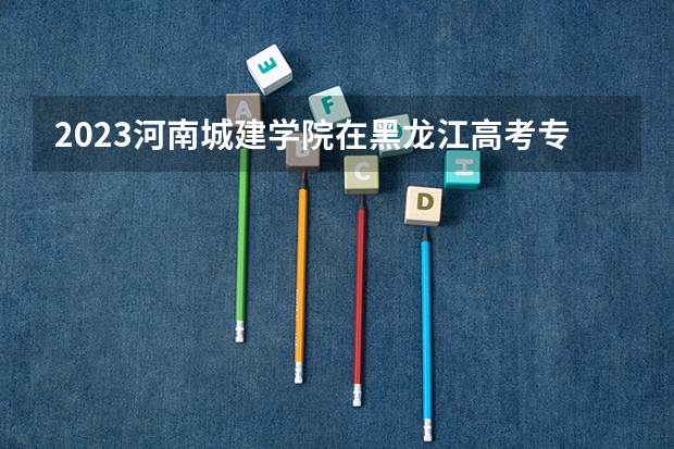 2023河南城建学院在黑龙江高考专业招生计划人数是多少