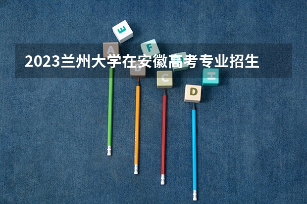 2023兰州大学在安徽高考专业招生计划人数是多少