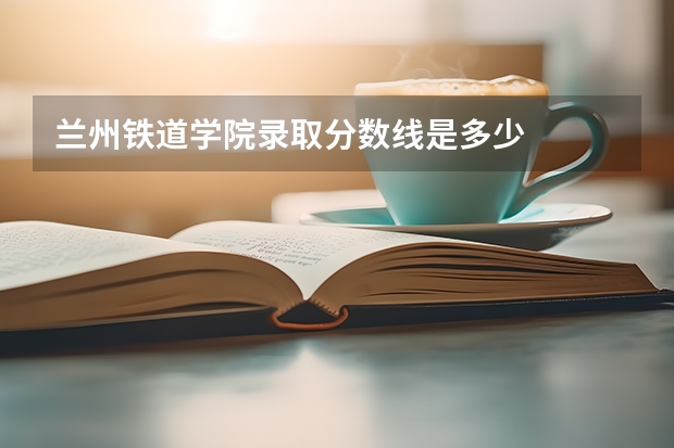 兰州铁道学院录取分数线是多少