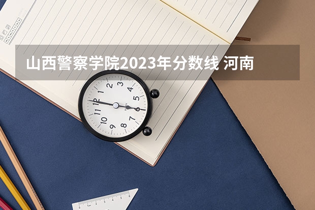 山西警察学院2023年分数线 河南省警察学院近三年分数线