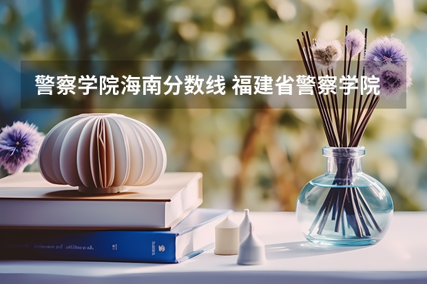 警察学院海南分数线 福建省警察学院2023年招生分数线