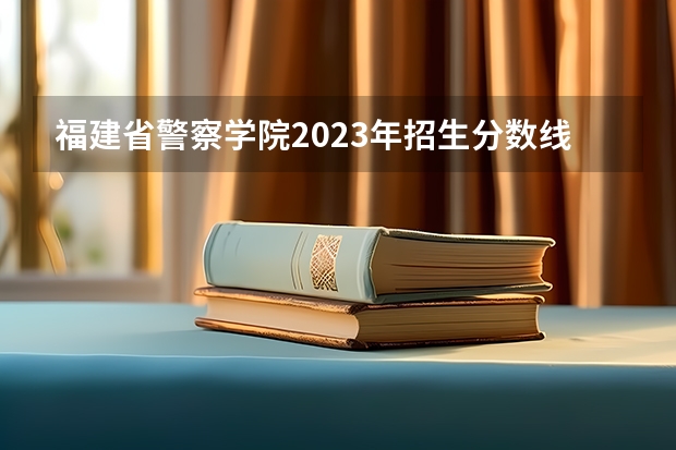 福建省警察学院2023年招生分数线（警校招生2022分数线）