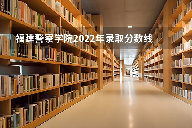 福建警察学院2022年录取分数线 福建警察学院2023年招生分数线