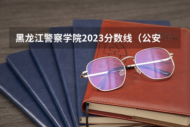黑龙江警察学院2023分数线（公安类大学排名及录取分数线）