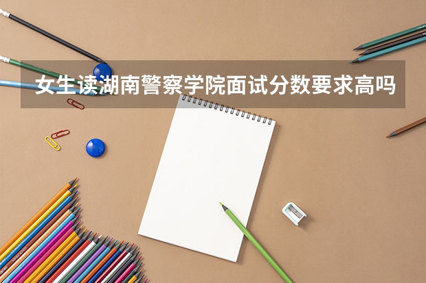 女生读湖南警察学院面试分数要求高吗？