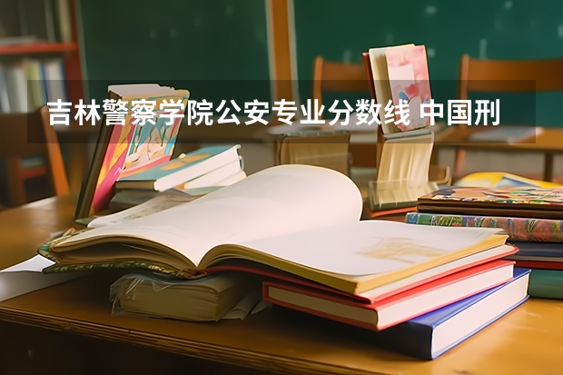 吉林警察学院公安专业分数线 中国刑事警察学院2023录取线