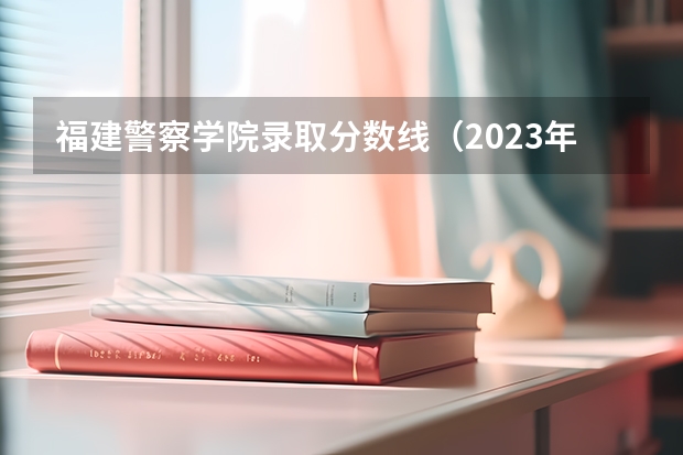 福建警察学院录取分数线（2023年警校录取分数线）