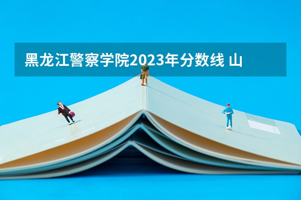 黑龙江警察学院2023年分数线 山西警察学院2023年分数线