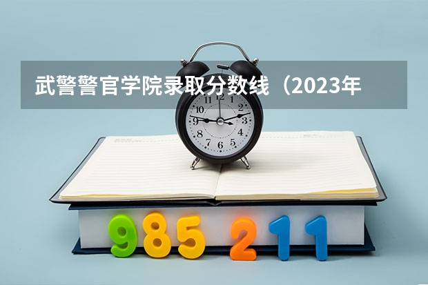 武警警官学院录取分数线（2023年警校录取分数线）