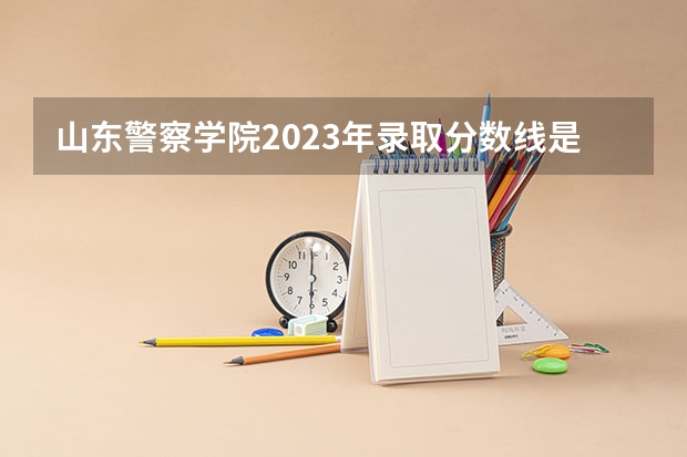 山东警察学院2023年录取分数线是多少啊？