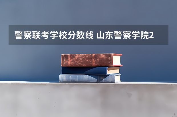 警察联考学校分数线 山东警察学院2023分数线
