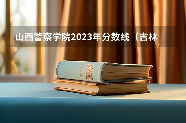 山西警察学院2023年分数线（吉林警察学院公安专业分数线）