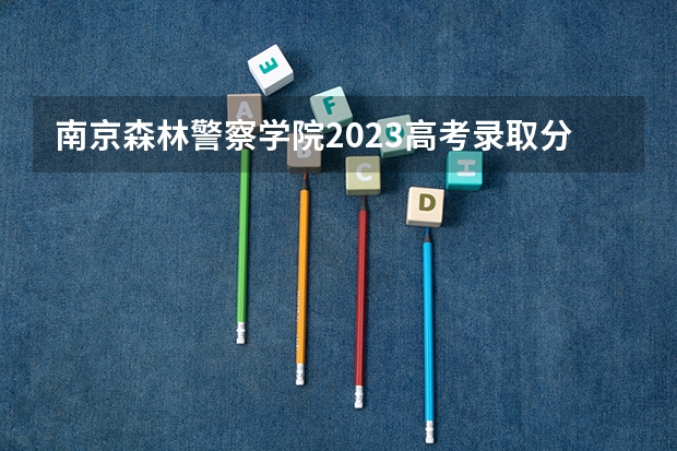 南京森林警察学院2023高考录取分数线？（南京森林警察学院浙江录取分数线）