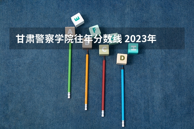 甘肃警察学院往年分数线 2023年甘肃r段录取院校及分数线
