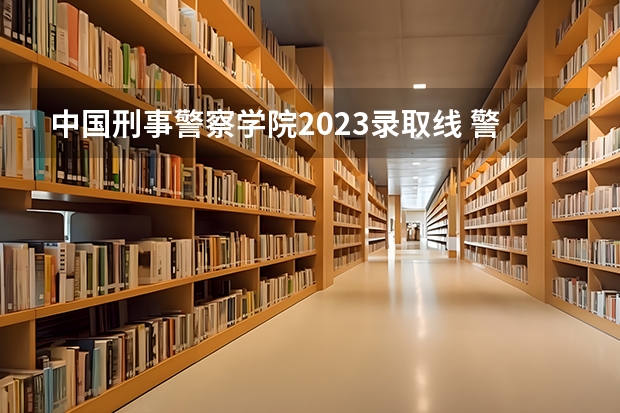 中国刑事警察学院2023录取线 警察公安类大学分数线