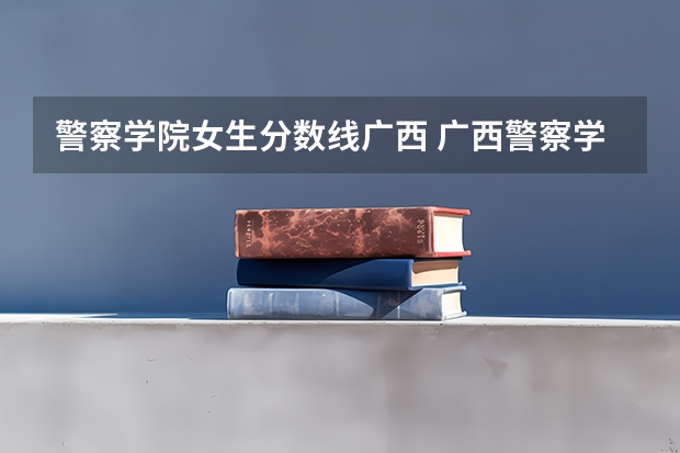警察学院女生分数线广西 广西警察学院2023年招生分数线