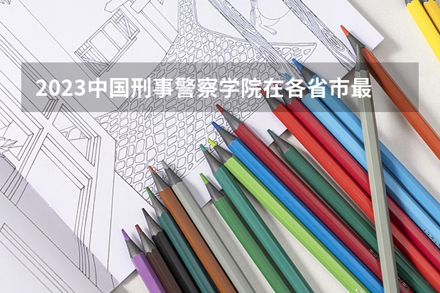 2023中国刑事警察学院在各省市最低录取位次 贵阳警察学院分数线