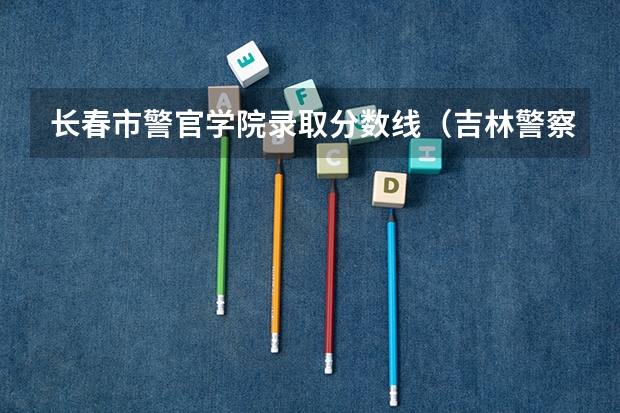 长春市警官学院录取分数线（吉林警察学院录取分数线）